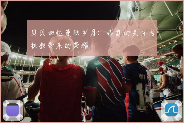 贝贝回忆曼联岁月：弗爵的关怀与执教带来的荣耀