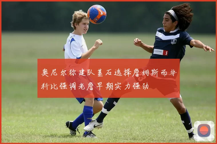 奥尼尔称建队基石选择詹姆斯而非科比强调老詹早期实力强劲