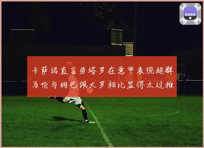 卡萨诺直言劳塔罗在意甲表现超群马伦与姆巴佩大罗相比显得太过稚嫩