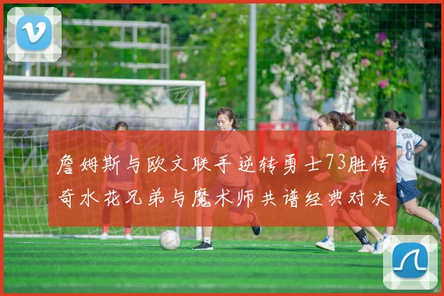 詹姆斯与欧文联手逆转勇士73胜传奇水花兄弟与魔术师共谱经典对决