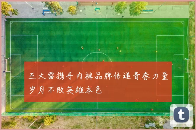 王大雷携手内裤品牌传递青春力量岁月不败英雄本色