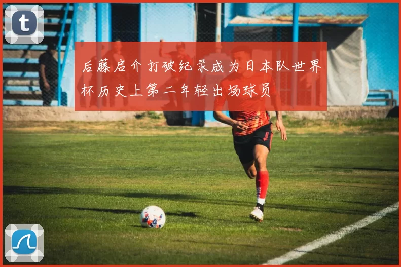 后藤启介打破纪录成为日本队世界杯历史上第二年轻出场球员