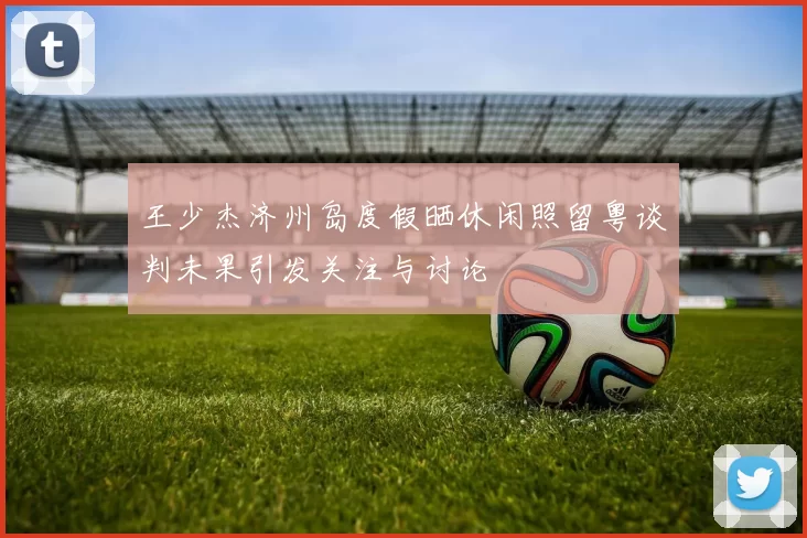王少杰济州岛度假晒休闲照留粤谈判未果引发关注与讨论