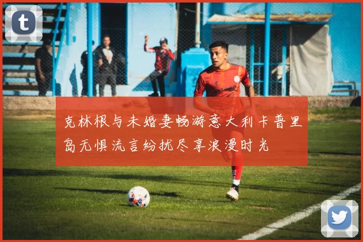 克林根与未婚妻畅游意大利卡普里岛无惧流言纷扰尽享浪漫时光