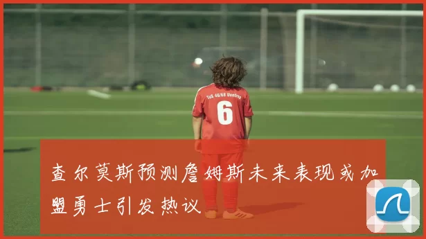 查尔莫斯预测詹姆斯未来表现或加盟勇士引发热议