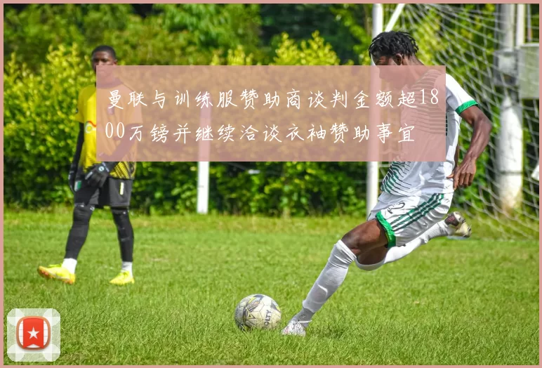 曼联与训练服赞助商谈判金额超1800万镑并继续洽谈衣袖赞助事宜