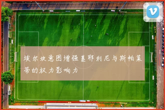 埃尔坎意图增强基耶利尼与斯帕莱蒂的权力影响力