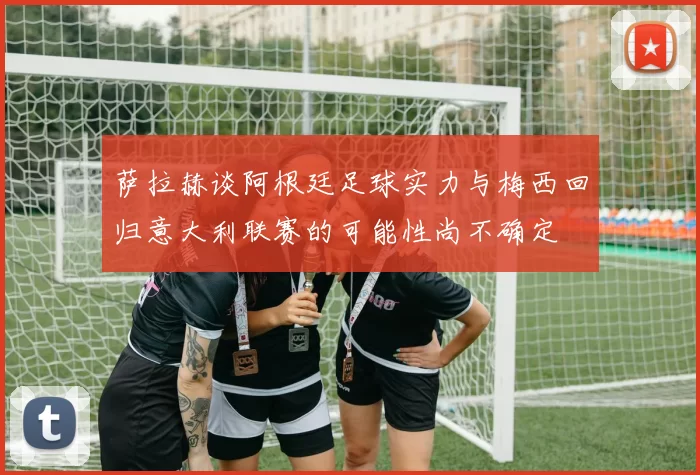 萨拉赫谈阿根廷足球实力与梅西回归意大利联赛的可能性尚不确定