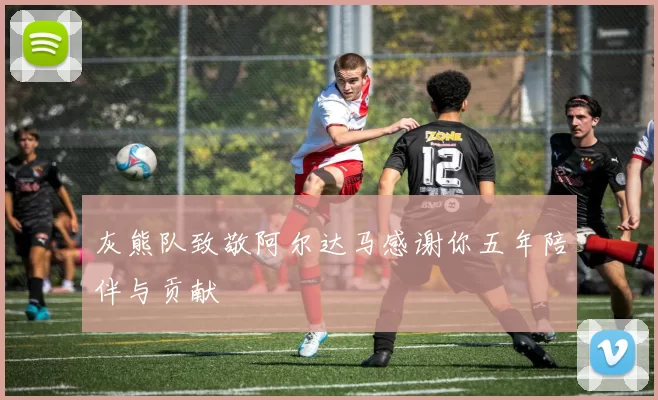 灰熊队致敬阿尔达马感谢你五年陪伴与贡献