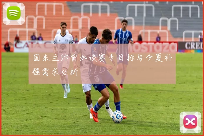 国米主帅曾加谈赛季目标与今夏补强需求分析