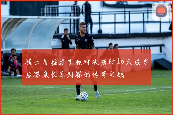 骑士与猛龙首轮对决历时16天成季后赛最长系列赛的传奇之战