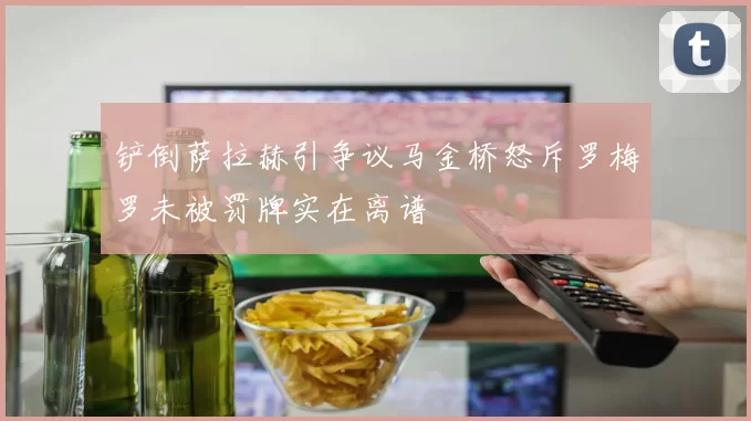 铲倒萨拉赫引争议马金桥怒斥罗梅罗未被罚牌实在离谱