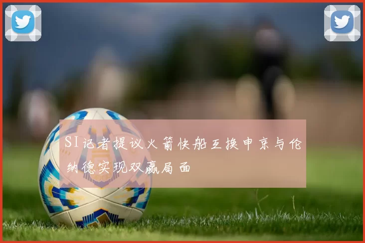 SI记者提议火箭快船互换申京与伦纳德实现双赢局面